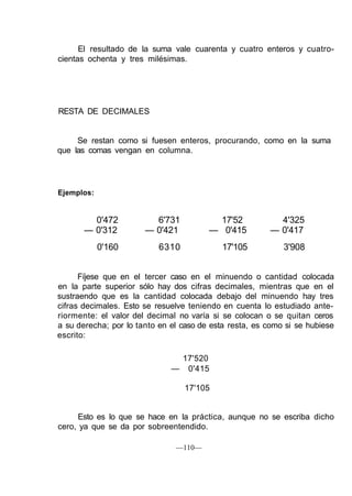 El resultado de la suma vale cuarenta y cuatro enteros y cuatro-
cientas ochenta y tres milésimas.
RESTA DE DECIMALES
Se restan como si fuesen enteros, procurando, como en la suma
que las comas vengan en columna.
Ejemplos:
0'472 6'731 17'52 4'325
— 0'312 — 0'421 — 0'415 — 0'417
0'160 6310 17'105 3'908
Fíjese que en el tercer caso en el minuendo o cantidad colocada
en la parte superior sólo hay dos cifras decimales, mientras que en el
sustraendo que es la cantidad colocada debajo del minuendo hay tres
cifras decimales. Esto se resuelve teniendo en cuenta lo estudiado ante-
riormente: el valor del decimal no varía si se colocan o se quitan ceros
a su derecha; por lo tanto en el caso de esta resta, es como si se hubiese
escrito:
17'520
— 0'415
17'105
Esto es lo que se hace en la práctica, aunque no se escriba dicho
cero, ya que se da por sobreentendido.
—110—
 