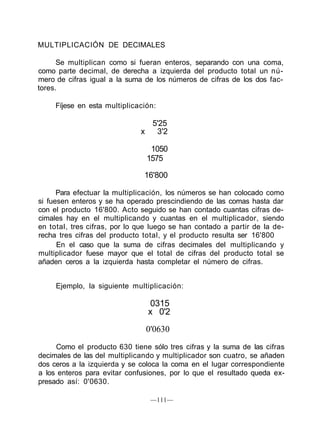 MULTIPLICACIÓN DE DECIMALES
Se multiplican como si fueran enteros, separando con una coma,
como parte decimal, de derecha a izquierda del producto total un nú-
mero de cifras igual a la suma de los números de cifras de los dos fac-
tores.
Fíjese en esta multiplicación:
5'25
x 3'2
1050
1575
16'800
Para efectuar la multiplicación, los números se han colocado como
si fuesen enteros y se ha operado prescindiendo de las comas hasta dar
con el producto 16'800. Acto seguido se han contado cuantas cifras de-
cimales hay en el multiplicando y cuantas en el multiplicador, siendo
en total, tres cifras, por lo que luego se han contado a partir de la de-
recha tres cifras del producto total, y el producto resulta ser 16'800
En el caso que la suma de cifras decimales del multiplicando y
multiplicador fuese mayor que el total de cifras del producto total se
añaden ceros a la izquierda hasta completar el número de cifras.
Ejemplo, la siguiente multiplicación:
0315
x 0'2
0'0630
Como el producto 630 tiene sólo tres cifras y la suma de las cifras
decimales de las del multiplicando y multiplicador son cuatro, se añaden
dos ceros a la izquierda y se coloca la coma en el lugar correspondiente
a los enteros para evitar confusiones, por lo que el resultado queda ex-
presado así: 0'0630.
—111—
 