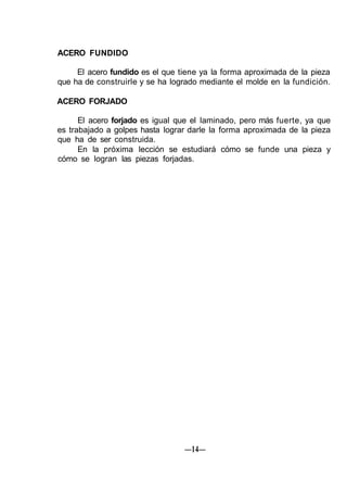 ACERO FUNDIDO
El acero fundido es el que tiene ya la forma aproximada de la pieza
que ha de construirle y se ha logrado mediante el molde en la fundición.
ACERO FORJADO
El acero forjado es igual que el laminado, pero más fuerte, ya que
es trabajado a golpes hasta lograr darle la forma aproximada de la pieza
que ha de ser construida.
En la próxima lección se estudiará cómo se funde una pieza y
cómo se logran las piezas forjadas.
—14—
 