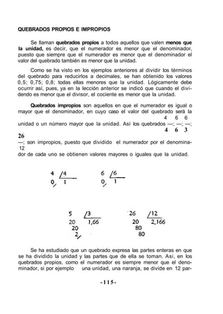 QUEBRADOS PROPIOS E IMPROPIOS
Se llaman quebrados propios a todos aquellos que valen menos que
la unidad, es decir, que el numerador es menor que el denominador,
puesto que siempre que el numerador es menor que el denominador el
valor del quebrado también es menor que la unidad.
Como se ha visto en los ejemplos anteriores al dividir los términos
del quebrado para reducirlos a decimales, se han obtenido los valores
0,5; 0,75; 0,8; todas ellas menores que la unidad. Lógicamente debe
ocurrir así, pues, ya en la lección anterior se indicó que cuando el divi-
dendo es menor que el divisor, el cociente es menor que la unidad.
Quebrados impropios son aquellos en que el numerador es igual o
mayor que el denominador, en cuyo caso el valor del quebrado será la
4 6 6
unidad o un número mayor que la unidad. Así los quebrados —; —; —;
4 6 3
26
—; son impropios, puesto que dividido el numerador por el denomina-
12
dor de cada uno se obtienen valores mayores o iguales que la unidad.
Se ha estudiado que un quebrado expresa las partes enteras en que
se ha dividido la unidad y las partes que de ella se toman. Asi, en los
quebrados propios, como el numerador es siempre menor que el deno-
minador, si por ejemplo una unidad, una naranja, se divide en 12 par-
-115-
 