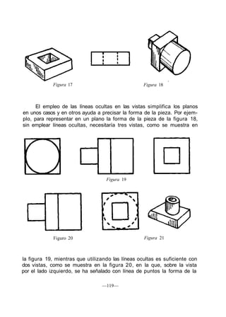 Figura 17 Figura 18
El empleo de las líneas ocultas en las vistas simplifica los planos
en unos casos y en otros ayuda a precisar la forma de la pieza. Por ejem-
plo, para representar en un plano la forma de la pieza de la figura 18,
sin emplear líneas ocultas, necesitaría tres vistas, como se muestra en
Figura 19
Figuro 20 Figura 21
la figura 19, mientras que utilizando las líneas ocultas es suficiente con
dos vistas, como se muestra en la figura 20, en la que, sobre la vista
por el lado izquierdo, se ha señalado con línea de puntos la forma de la
—119—
 