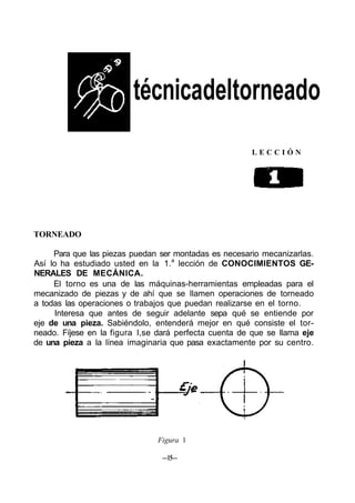 técnicadeltorneado
L E C C I Ó N
TORNEADO
Para que las piezas puedan ser montadas es necesario mecanizarlas.
Así lo ha estudiado usted en la 1.a
lección de CONOCIMIENTOS GE-
NERALES DE MECÁNICA.
El torno es una de las máquinas-herramientas empleadas para el
mecanizado de piezas y de ahí que se llamen operaciones de torneado
a todas las operaciones o trabajos que puedan realizarse en el torno.
Interesa que antes de seguir adelante sepa qué se entiende por
eje de una pieza. Sabiéndolo, entenderá mejor en qué consiste el tor-
neado. Fíjese en la figura l,se dará perfecta cuenta de que se llama eje
de una pieza a la línea imaginaria que pasa exactamente por su centro.
Figura 1
—15—
 