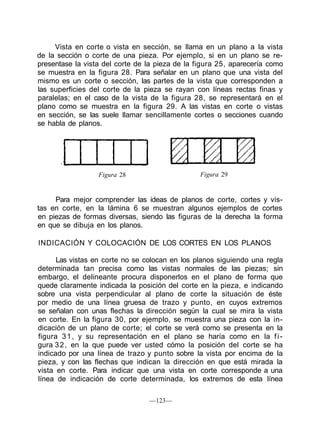 Vista en corte o vista en sección, se llama en un plano a la vista
de la sección o corte de una pieza. Por ejemplo, si en un plano se re-
presentase la vista del corte de la pieza de la figura 25, aparecería como
se muestra en la figura 28. Para señalar en un plano que una vista del
mismo es un corte o sección, las partes de la vista que corresponden a
las superficies del corte de la pieza se rayan con líneas rectas finas y
paralelas; en el caso de la vista de la figura 28, se representará en el
plano como se muestra en la figura 29. A las vistas en corte o vistas
en sección, se las suele llamar sencillamente cortes o secciones cuando
se habla de planos.
Figura 28 Figura 29
Para mejor comprender las ideas de planos de corte, cortes y vis-
tas en corte, en la lámina 6 se muestran algunos ejemplos de cortes
en piezas de formas diversas, siendo las figuras de la derecha la forma
en que se dibuja en los planos.
INDICACIÓN Y COLOCACIÓN DE LOS CORTES EN LOS PLANOS
Las vistas en corte no se colocan en los planos siguiendo una regla
determinada tan precisa como las vistas normales de las piezas; sin
embargo, el delineante procura disponerlos en el plano de forma que
quede claramente indicada la posición del corte en la pieza, e indicando
sobre una vista perpendicular al plano de corte la situación de éste
por medio de una línea gruesa de trazo y punto, en cuyos extremos
se señalan con unas flechas la dirección según la cual se mira la vista
en corte. En la figura 30, por ejemplo, se muestra una pieza con la in-
dicación de un plano de corte; el corte se verá como se presenta en la
figura 31, y su representación en el plano se haría como en la fi-
gura 32, en la que puede ver usted cómo la posición del corte se ha
indicado por una línea de trazo y punto sobre la vista por encima de la
pieza, y con las flechas que indican la dirección en que está mirada la
vista en corte. Para indicar que una vista en corte corresponde a una
línea de indicación de corte determinada, los extremos de esta línea
—123—
 