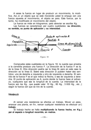A veces la fuerza en lugar de producir un movimiento, lo modi-
fica. Así, si un objeto que se está moviendo usted lo empuja con una
fuerza opuesta al movimiento, el objeto se para. Esta fuerza, por lo
tanto, ha modificado el movimiento del objeto.
La fuerza se mide en kilogramos; para abreviar se escribe Kg.
Las fuerzas se caracterizan por cuatro cualidades: su dirección,
su sentido, su punto de aplicación y su intensidad.
Figura 18
Compruebe estas cualidades en la figura 18; la cuerda que arrastra
a la carretilla produce una fuerza F. La dirección de la fuerza F es la,
de la línea D. Otra dirección podría ser la línea M, pero en este caso la
dirección es la línea D. Sobre esta dirección D pueden haber dos sen-
tidos: uno de derecha a izquierda y otro de izquierda a derecha. El sen-
tido de la fuerza F es el que indica la flecha, o sea de izquierda a dere-
cha. El punto de aplicación es A, punto donde la fuerza hace el esfuer-
zo, cualquiera que sea la longitud de la cuerda. La intensidad de la
fuerza son los Kg , que puede valer 10 Kg , 80 Kg , 3 000 Kg , etc , |
según la fuerza con que se tire de la cuerda.
TRABAJO
Al vencer una resistencia se efectúa un trabajo. Mover un peso,
arrancar una planta, en fin, vencer cualquier resistencia es efectuar un |
trabajo.
El trabajo hecho se halla multiplicando la fuerza hecha, en Kg,|
por el espacio o longitud recorrido, en metros.
—130—
 