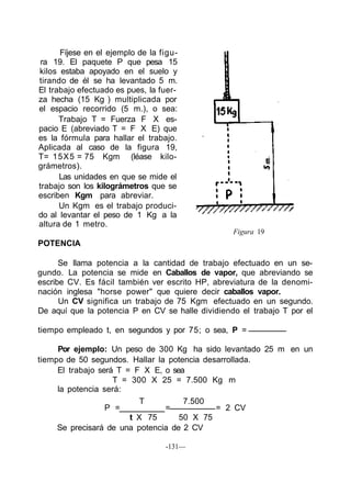 Fíjese en el ejemplo de la figu-
ra 19. El paquete P que pesa 15
kilos estaba apoyado en el suelo y
tirando de él se ha levantado 5 m.
El trabajo efectuado es pues, la fuer-
za hecha (15 Kg ) multiplicada por
el espacio recorrido (5 m.), o sea:
Trabajo T = Fuerza F X es-
pacio E (abreviado T = F X E) que
es la fórmula para hallar el trabajo.
Aplicada al caso de la figura 19,
T= 15X5 = 75 Kgm (léase kilo-
grámetros).
Las unidades en que se mide el
trabajo son los kilográmetros que se
escriben Kgm para abreviar.
Un Kgm es el trabajo produci-
do al levantar el peso de 1 Kg a la
altura de 1 metro.
POTENCIA
Figura 19
Se llama potencia a la cantidad de trabajo efectuado en un se-
gundo. La potencia se mide en Caballos de vapor, que abreviando se
escribe CV. Es fácil también ver escrito HP, abreviatura de la denomi-
nación inglesa "horse power" que quiere decir caballos vapor.
Un CV significa un trabajo de 75 Kgm efectuado en un segundo.
De aquí que la potencia P en CV se halle dividiendo el trabajo T por el
tiempo empleado t, en segundos y por 75; o sea, P =
Por ejemplo: Un peso de 300 Kg ha sido levantado 25 m en un
tiempo de 50 segundos. Hallar la potencia desarrollada.
El trabajo será T = F X E, o sea
T = 300 X 25 = 7.500 Kg m
la potencia será:
T 7.500
P = = = 2 CV
t X 75 50 X 75
Se precisará de una potencia de 2 CV
-131—
 