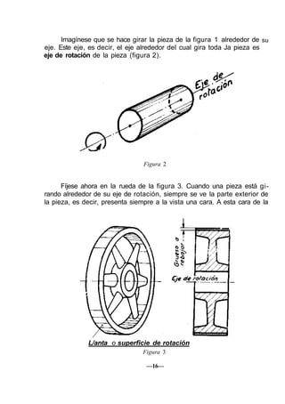 Imagínese que se hace girar la pieza de la figura 1 alrededor de
eje. Este eje, es decir, el eje alrededor del cual gira toda Ja pieza es
eje de rotación de la pieza (figura 2).
su
Figura 2
Fíjese ahora en la rueda de la figura 3. Cuando una pieza está gi-
rando alrededor de su eje de rotación, siempre se ve la parte exterior de
la pieza, es decir, presenta siempre a la vista una cara. A esta cara de la
L/anta o superficie de rotación
Figura 3
—16—
 