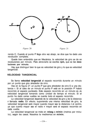 Figura 20 Figura 21
renda C. Cuando el punto P llega otra vez abajo, se dice que ha dado una
revolución completa.
Quede bien entendido que en Mecánica, la velocidad de giro se da en
revoluciones por minuto. Para abreviarlo se escribe rpm, que se lee revo-
luciones por minuto.
Hay que distinguir bien lo que es velocidad de giro y lo que es velocidad
tangencial.
VELOCIDAD TANGENCIAL
Se llama velocidad tangencial al espacio recorrido durante un minuto
por un punto que gira alrededor de otro.
Vea en la figura 21 un punto P que gira alrededor de otro O a una dis-
tancia r. Si al cabo de un minuto el punto P está en la posición P' habrá
recorrido el espacio punteado. Este espacio recorrido en un minuto es Ja
velocidad tangencial tomando como unidad de tiempo el minuto. Si el
punto ha dado varias vueltas se cuenta todo el espacio recorrido.
La velocidad tangencial depende de la velocidad de giro y de la distancia
r llamada radio. En efecto, suponiendo una misma velocidad de giro, la
velocidad tangencial será mayor cuando mayor sea la distancia r al centro,
ya que cuanto mayor sea el radio r mayor será el espacio recorrido en
cada vuelta.
La velocidad tangencial se mide en m/seg o m/min (metros por minu-
to), según los casos. Nosotros la mediremos en m/min.
—134—
 