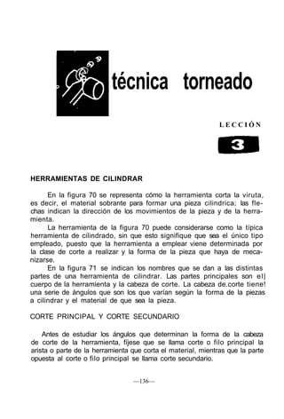 técnica torneado
L E C C I Ó N
HERRAMIENTAS DE CILINDRAR
En la figura 70 se representa cómo la herramienta corta la viruta,
es decir, el material sobrante para formar una pieza cilindrica; las fle-
chas indican la dirección de los movimientos de la pieza y de la herra-
mienta.
La herramienta de la figura 70 puede considerarse como la típica
herramienta de cilindrado, sin que esto signifique que sea el único tipo
empleado, puesto que la herramienta a emplear viene determinada por
la clase de corte a realizar y la forma de la pieza que haya de meca-
nizarse.
En la figura 71 se indican los nombres que se dan a las distintas
partes de una herramienta de cilindrar. Las partes principales son el|
cuerpo de la herramienta y la cabeza de corte. La cabeza de.corte tiene!
una serie de ángulos que son los que varían según la forma de la piezas
a cilindrar y el material de que sea la pieza.
CORTE PRINCIPAL Y CORTE SECUNDARIO
Antes de estudiar los ángulos que determinan la forma de la cabeza
de corte de la herramienta, fíjese que se llama corte o filo principal la
arista o parte de la herramienta que corta el material, mientras que la parte
opuesta al corte o filo principal se llama corte secundario.
—136—
 