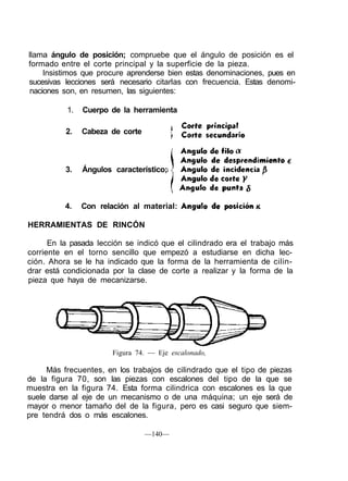 llama ángulo de posición; compruebe que el ángulo de posición es el
formado entre el corte principal y la superficie de la pieza.
Insistimos que procure aprenderse bien estas denominaciones, pues en
sucesivas lecciones será necesario citarlas con frecuencia. Estas denomi-
naciones son, en resumen, las siguientes:
1. Cuerpo de la herramienta
2. Cabeza de corte
3. Ángulos característico;
4. Con relación al material:
HERRAMIENTAS DE RINCÓN
En la pasada lección se indicó que el cilindrado era el trabajo más
corriente en el torno sencillo que empezó a estudiarse en dicha lec-
ción. Ahora se le ha indicado que la forma de la herramienta de cilin-
drar está condicionada por la clase de corte a realizar y la forma de la
pieza que haya de mecanizarse.
Figura 74. — Eje escalonado,
Más frecuentes, en los trabajos de cilindrado que el tipo de piezas
de la figura 70, son las piezas con escalones del tipo de la que se
muestra en la figura 74. Esta forma cilindrica con escalones es la que
suele darse al eje de un mecanismo o de una máquina; un eje será de
mayor o menor tamaño del de la figura, pero es casi seguro que siem-
pre tendrá dos o más escalones.
—140—
 