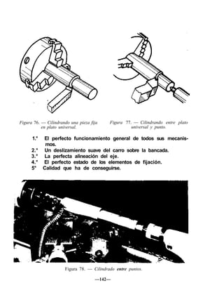 Figura 76. — Cilindrando una pieza fija
en plato universal.
Figura 77. — Cilindrando entre plato
universal y punto.
1.° El perfecto funcionamiento general de todos sus mecanis-
mos.
2.° Un deslizamiento suave del carro sobre la bancada.
3.° La perfecta alineación del eje.
4.° El perfecto estado de los elementos de fijación.
5° Calidad que ha de conseguirse.
Figura 78. — Cilindrado entre puntos.
—142—
 