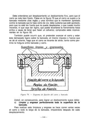 Debe entenderse por desplazamiento un deslizamiento fino, pero que el
carro se note bien fijado. Fíjese en la figura 79 que el carro va sujeto a la
bancada mediante unas reglas y unos tornillos que le mantienen apretado
contra la bancada que le hace como de vía; debe cuidarse que esté apretado,
pero que no esté tan fuerte que no pueda desplazarse, o que cueste mucho
moverse, ni que vaya tan ligero, que pueda levantarse la herramienta hacia
arriba a causa de tener que hacer un esfuerzo; compruebe estos inconve-
nientes en la figura 80.
También puede ocurrir que, al pretender avanzar el carro y estar
éste demasiado ligero sobre la bancada, el mismo impulso o fuerza que
se dé al volante, haga que el carro se levante de atrás, tanto como per-
mita la holgura entre bancada y carro.
Superficies limpias y engrasadas.
Figura 79. — Esquema de fijación del carro y bancada.
Usted, en consecuencia, para lograr un deslizamiento suave debe:
a) Limpiar y engrasar perfectamente toda la superficie de la
bancada.
Para realizar esta limpieza y engrase se hace correr varias veces
el carro a todo lo largo de la bancada, limpiándola después de cada
desplazamiento.
—144—
 