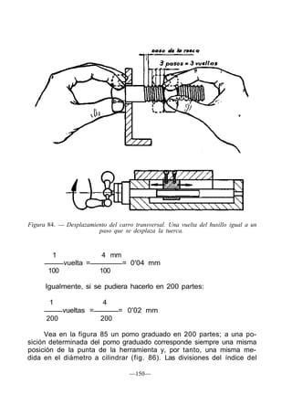 Figura 84. — Desplazamiento del carro transversal. Una vuelta del husillo igual a un
paso que se desplaza la tuerca.
1 4 mm
vuelta = = 0'04 mm
100 100
Igualmente, si se pudiera hacerlo en 200 partes:
1 4
vueltas = = 0'02 mm
200 200
Vea en la figura 85 un pomo graduado en 200 partes; a una po-
sición determinada del pomo graduado corresponde siempre una misma
posición de la punta de la herramienta y, por tanto, una misma me-
dida en el diámetro a cilindrar (fig. 86). Las divisiones del índice del
—150—
 