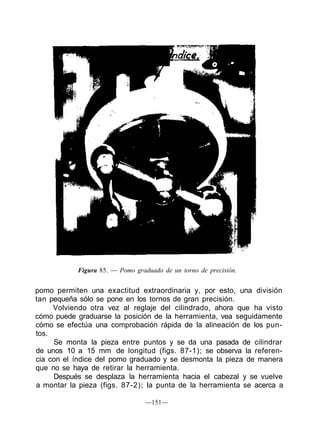 Figura 85. — Pomo graduado de un torno de precisión.
pomo permiten una exactitud extraordinaria y, por esto, una división
tan pequeña sólo se pone en los tornos de gran precisión.
Volviendo otra vez al reglaje del cilindrado, ahora que ha visto
cómo puede graduarse la posición de la herramienta, vea seguidamente
cómo se efectúa una comprobación rápida de la alineación de los pun-
tos.
Se monta la pieza entre puntos y se da una pasada de cilindrar
de unos 10 a 15 mm de longitud (figs. 87-1); se observa la referen-
cia con el índice del pomo graduado y se desmonta la pieza de manera
que no se haya de retirar la herramienta.
Después se desplaza la herramienta hacia el cabezal y se vuelve
a montar la pieza (figs. 87-2); la punta de la herramienta se acerca a
—151—
 