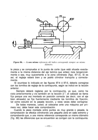 Figura 86. — A una misma referencia del índice corresponde siempre un mismo
diámetro.
la pieza y se comprueba si la punta de corte (que está situada exacta-
mente a la misma distancia del eje teórico que antes) roza tangencial-
mente o sea, muy suavemente a la zona cilindrada (figs. 87-3). Si es
así, el reglaje estará bien y se podrá cilindrar tranquila y correcta-
mente.
Si ocurriese lo indicado en las figuras 87-4 ó 87-5, debería corregirse
con los tornillos de reglaje de la contrapunta, según se indicó en la lección
anterior.
Siempre deberá reglarse por la contrapunta, ya que, como ha
visto anteriormente y vio también en la lección 2.a
, el cabezal se llama
fijo porque una vez montado en posición correcta (es decir, con el eje
bien alineado) se fija fuertemente mediante los tornillos de fijación,
tal como estudió en la pasada lección, y raras veces debe corregirse
De todas maneras, usted, al colocarse ante una máquina por pri-
mera vez, debe hacer esta comprobación.
Cuando la pieza montada entre puntos es muy grande o pesada, la
comprobación se efectúa cilindrando una pequeña zona en cada extremo y
comprobando que, a una misma referencia corresponde un mismo diámetro
(fig. 88) las diferencias que se encuentren se corrigen con la contrapunta.
—152—
 