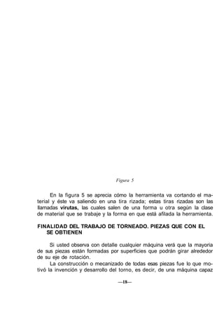 Figura 5
En la figura 5 se aprecia cómo la herramienta va cortando el ma-
terial y éste va saliendo en una tira rizada; estas tiras rizadas son las
llamadas virutas, las cuales salen de una forma u otra según la clase
de material que se trabaje y la forma en que está afilada la herramienta.
FINALIDAD DEL TRABAJO DE TORNEADO. PIEZAS QUE CON EL
SE OBTIENEN
Si usted observa con detalle cualquier máquina verá que la mayoria
de sus piezas están formadas por superficies que podrán girar alrededor
de su eje de rotación.
La construcción o mecanizado de todas esas piezas fue lo que mo-
tivó la invención y desarrollo del torno, es decir, de una máquina capaz
—18—
 