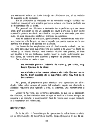 era necesario indicar en todo trabajo de cilindrado era, si se trataba
de acabado o de desbaste.
En el cilindrado de desbaste no es necesario ningún cuidado es-
pecial en conseguir una medida perfecta, o bien una lisura perfecta en
el mecanizado de la pieza.
En general, se cilindran a desbaste las superficies que no nece-
sitan gran precisión ni de un aspecto de lisura perfecta, o bien como
operación previa, es decir, se cilindra una pieza en desbaste para des-
pués, en una operación posterior, cilindrar de acabado.
Para el desbaste se utilizan, generalmente, herramientas más fuer-
tes y avances más largos, ya que el rayado que pueda quedar en la su-
perficie no afecta a la calidad de la pieza.
Las herramientas empleadas para el cilindrado de acabado, es de-
cir, para conseguir una superficie fina en cuanto a la vista y al tacto se
refiere y, al mismo tiempo, una medida mucho más precisa, si bien
son iguales a las de desbastar, suelen tener la punta redondeada; por
otra parte, se cilindra con avances y espesor de pasada menores.
De lo dicho se deduce que:
un desbaste precisa: potencia de corte y, por tanto, muy
buena fijación de la pieza;
un acabado precisa: menos potencia de corte, fijación menos
fuerte, buen acabado de la superficie, corte muy fino de la
herramienta.
Así, pues, al prepararse para efectuar una operación de cilin-
drado, debe usted aclarar el grado del acabado; según sea desbaste o
acabado requerirá una fijación u otra, y, además, una herramienta u
otra.
Usted ya ha visto, en términos generales, lo que es la operación
de cilindrar, las herramientas con las que se realiza la forma en que se
prepara y se ejecuta; a continuación hará lo mismo con lo que respecta
a la operación de refrentado.
REFRENTADO
En la lección 1 .ª estudió que la operación de refrentado consistía
en la construcción de superficies planas, perpendiculares el eje de ro-
—155—
 