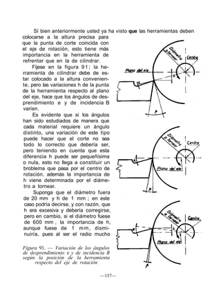 Sí bien anteriormente usted ya ha visto que las herramientas deben
colocarse a la altura precisa para
que la punta de corte coincida con
el eje de rotación, esto tiene más
importancia en la herramienta de
refrentar que en la de cilindrar.
Fíjese en la figura 91; la he-
rramienta de cilindrar debe de es-
tar colocado a la altura convenien-
te, pero las variaciones h de la punta
de la herramienta respecto al plano
del eje, hace que los ángulos de des-
prendimiento e y de incidencia B
varíen.
Es evidente que si los ángulos
han sido estudiados de manera que
cada material requiere un ángulo
distinto, una variación de este tipo
puede hacer que el corte no sea
todo lo correcto que debería ser,
pero teniendo en cuenta que esta
diferencia h puede ser pequeñísima
o nula, esto no llega a constituir un
broblema que pasa por el centro de
rotación, además la importancia de
h viene determinada por el diáme-
tro a tornear.
Suponga que el diámetro fuera
de 20 mm y h de 1 mm ; en este
caso podría decirse, y con razón, que
h era excesiva y debería corregirse,
pero en cambio, si el diámetro fuese
de 600 mm , la importancia de h,
aunque fuese de 1 m m , dismi-
nuiría, pues al ser el radio mucho
Figura 91. — Variación de los ángulos
de desprendimiento e y de incidencia B
según la posición de la herramienta
respecto del eje de rotación
—157—
 