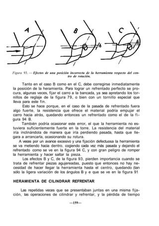 Figura 93. — Efectos de una posición incorrecta de la herramienta respecto del cen-
tro de rotación.
Tanto en el caso B como en el C, debe corregirse inmediatamente
la posición de la heramienta. Para lograr un refrentado perfecto se pro-
cura, algunas veces, fijar el carro a la bancada, ya sea apretando los tor-
nillos de reglaje de la figura 79, o bien con un tornillo especial que
lleva para este fin.
Esto se hace porque, en el caso de la pasada de refrentado fuera
algo fuerte, la resistencia que ofrece el material podría empujar el
carro hacia atrás, quedando entonces un refrentado como el de la fi-
gura 94 B.
También podría ocasionar este error, el que la herramienta no es-
tuviera suficientemente fuerte en la torre. La resistencia del material
iría inclinándola de manera que iría perdiendo pasada, hasta que lle-
gara a arrancarla, ocasionando su rotura.
A veces por un avance excesivo y una fijación defectuosa la herramienta
se va metiendo hacia dentro, cogiendo cada vez más pasada y dejando el
refrentado como se ve en la figura 94 C, y con gran peligro de romper
la herramienta y hacer saltar la pieza.
Los efectos B y C, de la figura 93, pierden importancia cuando se
trata de refrentar piezas agujereadas, puesto que entonces no hay ne-
cesidad de hacer llegar la herramienta hasta el centro, quedando (tan
sólo la ligera variación de los ángulos B y e que se ve en la figura 91
HERAMIENTA DE CILINDRAR REFRENTAR
Las repetidas veces que se presentaban juntas en una misma fija-
ción, las operaciones de cilindrar y refrentar, y la pérdida de tiempo
—159—
 