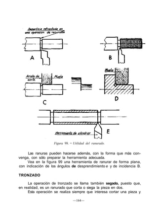 Figura 98. = Utilidad del ranurado.
Las ranuras pueden hacerse además, con la forma que más con-
venga, con sólo preparar la herramienta adecuada.
Vea en la figura 99 una herramienta de ranurar de forma plana,
con indicación de los ángulos de desprendimiento e y de incidencia B.
TRONZADO
La operación de tronzado se llama también segado, puesto que,
en realidad, es un ranurado que corta o siega la pieza en dos.
Esta operación se realiza siempre que interesa cortar una pieza y
—164—
 