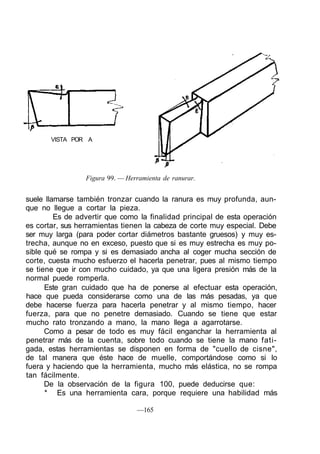 VISTA POR A
Figura 99. — Herramienta de ranurar.
suele llamarse también tronzar cuando la ranura es muy profunda, aun-
que no llegue a cortar la pieza.
Es de advertir que como la finalidad principal de esta operación
es cortar, sus herramientas tienen la cabeza de corte muy especial. Debe
ser muy larga (para poder cortar diámetros bastante gruesos) y muy es-
trecha, aunque no en exceso, puesto que si es muy estrecha es muy po-
sible qué se rompa y si es demasiado ancha al coger mucha sección de
corte, cuesta mucho esfuerzo el hacerla penetrar, pues al mismo tiempo
se tiene que ir con mucho cuidado, ya que una ligera presión más de la
normal puede romperla.
Este gran cuidado que ha de ponerse al efectuar esta operación,
hace que pueda considerarse como una de las más pesadas, ya que
debe hacerse fuerza para hacerla penetrar y al mismo tiempo, hacer
fuerza, para que no penetre demasiado. Cuando se tiene que estar
mucho rato tronzando a mano, la mano llega a agarrotarse.
Como a pesar de todo es muy fácil enganchar la herramienta al
penetrar más de la cuenta, sobre todo cuando se tiene la mano fati-
gada, estas herramientas se disponen en forma de "cuello de cisne",
de tal manera que éste hace de muelle, comportándose como si lo
fuera y haciendo que la herramienta, mucho más elástica, no se rompa
tan fácilmente.
De la observación de la figura 100, puede deducirse que:
* Es una herramienta cara, porque requiere una habilidad más
—165
 