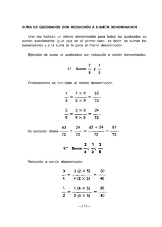SUMA DE QUEBRADOS CON REDUCCIÓN A COMÚN DENOMINADOR
Una vez hallado un mismo denominador para todos los quebrados se
suman exactamente igual que en el primer caso, es decir, se suman los
numeradores y a la suma se le pone el mismo denominador.
Ejemplos de suma de quebrados con reducción a común denominador:
7 3
1.° Sumar — y —
8 9
Primeramente se reducirán al mismo denominador:
Se sumarán ahora
Reducción a común denominador:
—172—
 