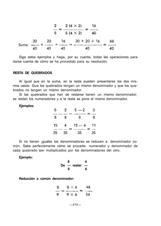 Siga estos ejemplos y haga, por su cuenta, todas las operaciones para
darse cuenta de cómo se ha procedido para su resolución.
RESTA DE QUEBRADOS
Al igual que en la suma, en la resta pueden presentarse los dos mis-
mos casos: Que los quebrados tengan un mismo denominador y que los que-
brados no tengan un mismo denominador.
Si los quebrados que han de restarse tienen un mismo denominador,
se restan los numeradores y a la resta se pone el mismo denominador.
Ejemplos:
Si no tienen ¡guales los denominadores se reducen a denominador co-
mún. Sabe perfectamente cómo se procede: numerador y denominador de
cada quebrado son multiplicados por los denominadores del otro.
Ejemplo:
8 4
De — restar —
9 6
Reducción a común denominador:
—173—
 