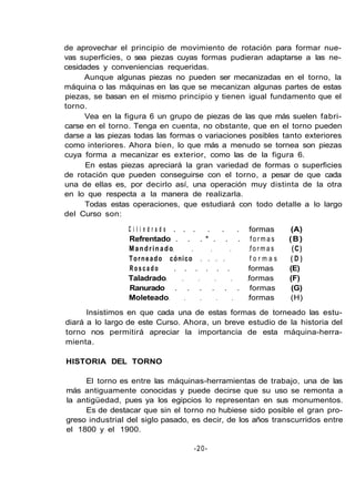 de aprovechar el principio de movimiento de rotación para formar nue-
vas superficies, o sea piezas cuyas formas pudieran adaptarse a las ne-
cesidades y conveniencias requeridas.
Aunque algunas piezas no pueden ser mecanizadas en el torno, la
máquina o las máquinas en las que se mecanizan algunas partes de estas
piezas, se basan en el mismo principio y tienen igual fundamento que el
torno.
Vea en la figura 6 un grupo de piezas de las que más suelen fabri-
carse en el torno. Tenga en cuenta, no obstante, que en el torno pueden
darse a las piezas todas las formas o variaciones posibles tanto exteriores
como interiores. Ahora bien, lo que más a menudo se tornea son piezas
cuya forma a mecanizar es exterior, como las de la figura 6.
En estas piezas apreciará la gran variedad de formas o superficies
de rotación que pueden conseguirse con el torno, a pesar de que cada
una de ellas es, por decirlo así, una operación muy distinta de la otra
en lo que respecta a la manera de realizarla.
Todas estas operaciones, que estudiará con todo detalle a lo largo
del Curso son:
C i l i n d r a d o . . . . . . formas (A)
Refrentado . . . * . . . f o r m a s (B)
Mandrinado formas (C)
Torneado cónico . . . . f o r m a s ( D )
R o s c a d o . . . . . . formas (E)
Taladrado formas (F)
Ranurado . . . . . . formas (G)
Moleteado formas (H)
Insistimos en que cada una de estas formas de torneado las estu-
diará a lo largo de este Curso. Ahora, un breve estudio de la historia del
torno nos permitirá apreciar la importancia de esta máquina-herra-
mienta.
HISTORIA DEL TORNO
El torno es entre las máquinas-herramientas de trabajo, una de las
más antiguamente conocidas y puede decirse que su uso se remonta a
la antigüedad, pues ya los egipcios lo representan en sus monumentos.
Es de destacar que sin el torno no hubiese sido posible el gran pro-
greso industrial del siglo pasado, es decir, de los años transcurridos entre
el 1800 y el 1900.
-20-
 