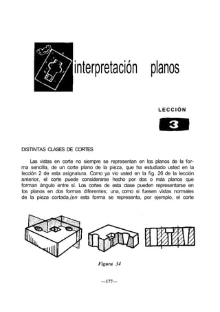 interpretación planos
LECCIÓN
DISTINTAS CLASES DE CORTES
Las vistas en corte no siempre se representan en los planos de la for-
ma sencilla, de un corte plano de la pieza, que ha estudiado usted en la
lección 2 de esta asignatura. Como ya vio usted en la fig. 26 de la lección
anterior, el corte puede considerarse hecho por dos o más planos que
forman ángulo entre sí. Los cortes de esta clase pueden representarse en
los planos en dos formas diferentes; una, como si fuesen vistas normales
de la pieza cortada,(en esta forma se representa, por ejemplo, el corte
Figura 34
—177—
 