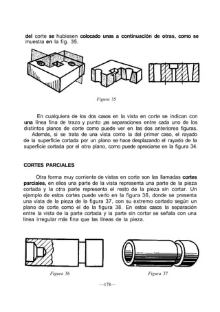 del corte se hubiesen colocado unas a continuación de otras, como se
muestra en la fig. 35.
Figura 35
En cualquiera de los dos casos en la vista en corte se indican con
una línea fina de trazo y punto ¡as separaciones entre cada uno de los
distintos planos de corte como puede ver en las dos anteriores figuras.
Además, si se trata de una vista como la del primer caso, el rayado
de la superficie cortada por un plano se hace desplazando el rayado de la
superficie cortada por el otro plano, como puede apreciarse en la figura 34.
CORTES PARCIALES
Otra forma muy corriente de vistas en corte son las llamadas cortes
parciales, en ellos una parte de la vista representa una parte de la pieza
cortada y la otra parte representa el resto de la pieza sin cortar. Un
ejemplo de estos cortes puede verlo en la figura 36, donde se presenta
una vista de la pieza de la figura 37, con su extremo cortado según un
plano de corte como el de la figura 38. En estos casos la separación
entre la vista de la parte cortada y la parte sin cortar se señala con una
línea irregular más fina que las líneas de la pieza.
Figura 36 Figura 37
—178—
 