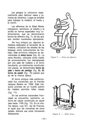 Los griegos lo utilizaron espe-
cialmente para fabricar vasos y ja-
rrones de cerámica. Luego se empleó
para trabajar la madera, el hueso y
el marfil.
Los alfareros de la Edad Media
trabajaron, asimismo, el estaño y la
arcilla en tornos especiales muy ru-
dimentarios, que se denominaron
tornos de alfarero (fig. 7), de los que
aún existen numerosos ejemplares.
De muy antiguo ya, algunos le-
ñadores dedicados al torneado de la
madera, utilizaban los árboles de los
bosques como instrumentos de tra-
bajo. Esta primitiva máquina se de-
nominaba el árbol torno (fig. 8). La
rama flexible, utilizada como medio
de accionamiento, fue reemplazada
por una pala de madera y el torno
resultante, ya totalmente construido
con piezas, se denominaba torno de
pala o torno de pértiga (fig. 9). El
torno de pedal (fig. 10) parece que
es de la misma época.
El torno antiguo más perfeccio-
nado fue construido por el francés
Jacques Berson en 1569. Esta má-
quina provista de un husillo patrón
de madera permitía tallar roscas
(f¡g. 11).
En los archivos nacionales fran-
ceses se encuentra, asimismo, un
torno de roscar construido en aquel
país hacia 1740 (fig. 12). En la mis-
ma época, Luis XV, rey de Francia,
al igual que los monarcas de otros
países, distraía sus ocios torneando
tabaqueras.
Figura 7. — Torno de alfarero.
Figura 8. — Árbol torno.
—21—
 