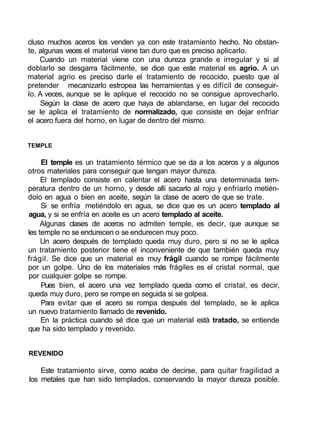 cluso muchos aceros los venden ya con este tratamiento hecho. No obstan-
te, algunas veces el material viene tan duro que es preciso aplicarlo.
Cuando un material viene con una dureza grande e irregular y si al
doblarlo se desgarra fácilmente, se dice que este material es agrio. A un
material agrio es preciso darle el tratamiento de recocido, puesto que al
pretender mecanizarlo estropea las herramientas y es difícil de conseguir-
lo. A veces, aunque se le aplique el recocido no se consigue aprovecharlo.
Según la clase de acero que haya de ablandarse, en lugar del recocido
se le aplica el tratamiento de normalizado, que consiste en dejar enfriar
el acero fuera del horno, en lugar de dentro del mismo.
TEMPLE
El temple es un tratamiento térmico que se da a los aceros y a algunos
otros materiales para conseguir que tengan mayor dureza.
El templado consiste en calentar el acero hasta una determinada tem-
peratura dentro de un horno, y desde allí sacarlo al rojo y enfriarlo metién-
dolo en agua o bien en aceite, según la clase de acero de que se trate.
Si se enfría metiéndolo en agua, se dice que es un acero templado al
agua, y si se enfría en aceite es un acero templado al aceite.
Algunas clases de aceros no admiten temple, es decir, que aunque se
les temple no se endurecen o se endurecen muy poco.
Un acero después de templado queda muy duro, pero si no se le aplica
un tratamiento posterior tiene el inconveniente de que también queda muy
frágil. Se dice que un material es muy frágil cuando se rompe fácilmente
por un golpe. Uno de los materiales más frágiles es el cristal normal, que
por cualquier golpe se rompe.
Pues bien, el acero una vez templado queda como el cristal, es decir,
queda muy duro, pero se rompe en seguida si se golpea.
Para evitar que el acero se rompa después del templado, se le aplica
un nuevo tratamiento llamado de revenido.
En la práctica cuando sé dice que un material está tratado, se entiende
que ha sido templado y revenido.
REVENIDO
Este tratamiento sirve, como acaba de decirse, para quitar fragilidad a
los metales que han sido templados, conservando la mayor dureza posible.
 