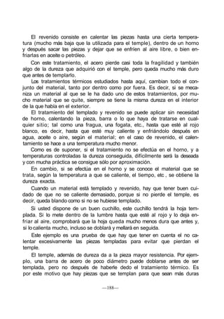 El revenido consiste en calentar las piezas hasta una cierta tempera-
tura (mucho más baja que la utilizada para el temple), dentro de un horno
y después sacar las piezas y dejar que se enfríen al aire libre, o bien en-
friarlas en aceite o petróleo.
Con este tratamiento, el acero pierde casi toda la fragilidad y también
algo de la dureza que adquirió con el temple, pero queda mucho más duro
que antes de templarlo.
Los tratamientos térmicos estudiados hasta aquí, cambian todo el con-
junto del material, tanto por dentro como por fuera. Es decir, si se meca-
niza un material al que se le ha dado uno de estos tratamientos, por mu-
cho material que se quite, siempre se tiene la misma dureza en el interior
de la que había en el exterior.
El tratamiento del templado y revenido se puede aplicar sin necesidad
de horno, calentando la pieza, barra o lo que haya de tratarse en cual-
quier sitio; tal como una fragua, una fogata, etc., hasta que esté al rojo
blanco, es decir, hasta que esté muy caliente y enfriándolo después en
agua, aceite o aire, según el material; en el caso de revenido, el calen-
tamiento se hace a una temperatura mucho menor.
Como es de suponer, si el tratamiento no se efectúa en el horno, y a
temperaturas controladas la dureza conseguida, difícilmente será la deseada
y con mucha práctica se consigue sólo por aproximación.
En cambio, si se efectúa en el horno y se conoce el material que se
trata, según la temperatura a que se caliente, el tiempo, etc , se obtiene la
dureza exacta.
Cuando un material está templado y revenido, hay que tener buen cui-
dado de que no se caliente demasiado, porque si no pierde el temple, es
decir, queda blando como si no se hubiese templado.
Si usted dispone de un buen cuchillo, este cuchillo tendrá la hoja tem-
plada. Si lo mete dentro de la lumbre hasta que esté al rojo y lo deja en-
friar al aire, comprobará que la hoja queda mucho menos dura que antes y,
si lo calienta mucho, incluso se doblará y mellará en seguida.
Este ejemplo es una prueba de que hay que tener en cuenta el no ca-
lentar excesivamente las piezas templadas para evitar que pierdan el
temple.
El temple, además de dureza da a la pieza mayor resistencia. Por ejem-
plo, una barra de acero de poco diámetro puede doblarse antes de ser
templada, pero no después de haberle dedo el tratamiento térmico. Es
por este motivo que hay piezas que se templan para que sean más duras
—188—
 