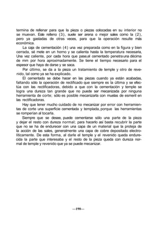 termina de rellenar para que la pieza o piezas colocadas en su interior no
se muevan. Este relleno (3), suele ser arena o mejor sales como la (2),
pero ya gastadas de otras veces, para que la operación resulte más
económica.
La caja de cementación (4) una vez preparada como en la figura y bien
cerrada, sé mete en un horno y se calienta hasta la temperatura necesaria,
Una vez caliente, por cada hora que pase,el cementado penetrauna décima
de mm por hora aproximadamente. Se tiene el tiempo necesario para el
espesor que haya de darse y se saca.
Por último, se da a la pieza un tratamiento de temple y otro de reve-
nido, tal como ya se ha explicado.
El cementado se debe hacer en las piezas cuando ya están acabadas,
faltando sólo la operación de rectificado que siempre es la última y se efec-
túa con las rectificadoras, debido a que con la cementación y temple se
logra una dureza tan grande que no puede ser mecanizada por ninguna
herramienta de corte; sólo es posible mecanizarla con muelas de esmeril en
las rectificadoras.
Hay que tener mucho cuidado de no mecanizar por error con herramien-
tas de corte una superficie cementada y templada, porque las herramientas
se romperían al tocarla.
Siempre que se desee, puede cementarse sólo una parte de la pieza
y dejar el resto con dureza normal; para hacerlo así basta recubrir la parte
que no se ha de endurecer con una capa de un material que la proteja de
la acción de las sales, generalmente una capa de cobre depositado electro-
líticamente. De esta forma, al darle el temple y el revenido queda endure-
cida la parte que interesaba y el resto de la pieza queda con dureza nor-
mal de temple y revenido que ya se puede mecanizar.
—190—
 