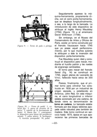 Figura 9. — Torno de pala o pértiga.
Figura 10. — Torno de pedal. 1, ca-
bezal fijo; 2, garra de arrastre de la
pieza; 3, soporte de la herramienta de
mano; 4, luneta fija; 5, contrapunto;
6, dispositivo para ajuste del portaherra-
mienta; 7, polea motriz; 8, berbiquíes;
9, traviesa portapedal; 10, pedal.
Seguidamente aparece la má-
quina-herramienta, propiamente di-
cha, con el carro porta-herramienta,
que se desplaza longitudinalmente,
o sea, a lo largo de la bancada. La
introducción de este dispositivo se
atribuye al inglés Henry Maudslay
(1794) (figura 13) y al americano
David Wilkinson (1798).
Sin embargo, en el Museo del
Conservatorio de Artes y Oficios de
París, existe un torno construido por
el francés Vaucauson hacia 1745
que ya posee aquel perfecciona-
miento, por !o que muchos autores
le atribuyen a éste la invención del
dispositivo porta-herramienta.
Fue Maudslay quien ideó y cons-
truyó el dispositivo para roscar, me-
diante el husillo patrón y las ruedas
de engranaje cambiables.
El torno para roscar del francés
Senot (fig. 14) se construyó en
1795, según planos de Leonardo de
Vinci, fallecido hacía cerca de 300
años.
Parece, finalmente, que el pri-
mer torno para cilindrar fue cons-
truido en 1830 por un industrial de
origen escocés, y establecido en
América, John Rea. En esta máqui-
na, el carro longitudinal o inferior
estaba accionado por una cadena, de
donde viene su denominación de
torno en cadena. La bancada estaba
formada por dos largos tablones apo-
yada sobre robustos pies también de
madera. Este tomo continuó en ser-
vicio hasta 1875, época en que apa-
recieron las primeras bancadas de
—22-
 