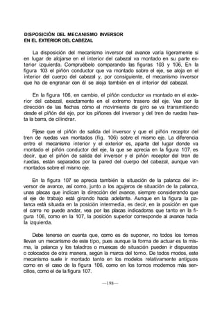 DISPOSICIÓN DEL MECANISMO INVERSOR
EN EL EXTERIOR DEL CABEZAL
La disposición del mecanismo inversor del avance varía ligeramente si
en lugar de alojarse en el interior del cabezal va montado en su parte ex-
terior izquierda. Compruébelo comparando las figuras 103 y 106, En la
figura 103 el piñón conductor que va montado sobre el eje, se aloja en el
interior del cuerpo del cabezal y, por consiguiente, el mecanismo inversor
que ha de engranar con él se aloja también en el interior del cabezal.
En la figura 106, en cambio, el piñón conductor va montado en el exte-
rior del cabezal, exactamente en el extremo trasero del eje. Vea por la
dirección de las flechas cómo el movimiento de giro se va transmitiendo
desde el piñón del eje, por los piñones del inversor y del tren de ruedas has-
ta la barra, de cilindrar.
Fíjese que el piñón de salida del inversor y que el piñón receptor del
tren de ruedas van montados (fig. 106) sobre el mismo eje. La diferencia
entre el mecanismo interior y el exterior es, aparte del lugar donde va
montado el piñón conductor del eje, la que se aprecia en la figura 107; es
decir, que el piñón de salida del inversor y el piñón receptor del tren de
ruedas, están separados por la pared del cuerpo del cabezal, aunque van
montados sobre el mismo eje.
En la figura 107 se aprecia también la situación de la palanca del in-
versor de avance, así como, junto a los agujeros de situación de la palanca,
unas placas que indican la dirección del avance, siempre considerando que
el eje de trabajo está girando hacia adelante. Aunque en la figura la pa-
lanca está situada en la posición intermedia, es decir, en la posición en que
el carro no puede andar, vea por las placas indicadoras que tanto en la fi-
gura 106, como en la 107, la posición superior corresponde al avance hacia
la izquierda.
Debe tenerse en cuenta que, como es de suponer, no todos los tornos
llevan un mecanismo de este tipo, pues aunque la forma de actuar es la mis-
ma, la palanca y los taladros o muescas de situación pueden ir dispuestos
o colocados de otra manera, según la marca del torno. De todos modos, este
mecanismo suele ir montado tanto en los modelos relativamente antiguos
como en el caso de la figura 106, como en los tornos modernos más sen-
cillos, como el de la figura 107.
—198—
 