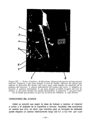 Figura 107. —- Torno «Cumbre», de Barcelona. Disposición interior del mecanismo
inversor. Guitarra y ejes para montar el tren de ruedas. Observe las placas que
indican la dirección del avance del carro para cada taladro de situación de la
palanca del inversor: 1, placas indicadoras del avance del carro; 2, taladros si-
tuación; 3, palanca basculante; 4, eje para montar el piñón receptor del tren de
ruedas; 5, ejes para montar las ruedas intermedias; 6, guitarra; 7, eje para mon-
tar la rueda que produce el giro de la barra de cilindrar; 8, caja Norton.
VARIACIONES DEL AVANCE
Usted ya estudió que según la clase de trabajo a realizar, el material
a cortar y el acabado de la superficie a tornear, resultaba más económico
un avance que otro, es decir, que mientras para un torneado de desbaste
puede elegirse un avance relativamente largo (de 0,1 a 0,2 mm por vuel-
—199—
 