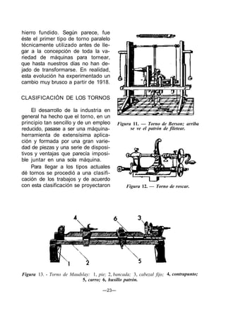 hierro fundido. Según parece, fue
éste el primer tipo de torno paralelo
técnicamente utilizado antes de lle-
gar a la concepción de toda la va-
riedad de máquinas para tornear,
que hasta nuestros días no han de-
jado de transformarse. En realidad,
esta evolución ha experimentado un
cambio muy brusco a partir de 1918.
CLASIFICACIÓN DE LOS TORNOS
El desarrollo de la industria en
general ha hecho que el torno, en un
principio tan sencillo y de un empleo
reducido, pasase a ser una máquina-
herramienta de extensísima aplica-
ción y formada por una gran varie-
dad de piezas y una serie de disposi-
tivos y ventajas que parecía imposi-
ble juntar en una sola máquina.
Para llegar a los tipos actuales
dé tornos se procedió a una clasifi-
cación de los trabajos y de acuerdo
con esta clasificación se proyectaron
Figura 11. — Torno de Berson; arriba
se ve el patrón de filetear.
Figura 12. — Torno de roscar.
Figura 13. - Torno de Maudslay: 1, pie; 2, bancada; 3, cabezal fijo;
5, carro; 6, husillo patrón.
—23—
4, contrapunto;
 