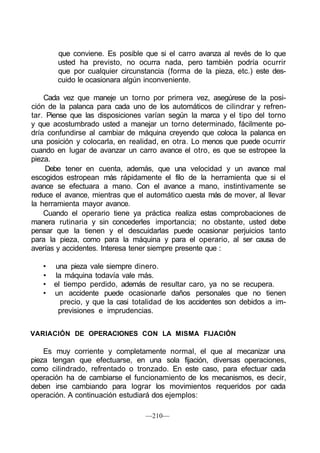 que conviene. Es posible que si el carro avanza al revés de lo que
usted ha previsto, no ocurra nada, pero también podría ocurrir
que por cualquier circunstancia (forma de la pieza, etc.) este des-
cuido le ocasionara algún inconveniente.
Cada vez que maneje un torno por primera vez, asegúrese de la posi-
ción de la palanca para cada uno de los automáticos de cilindrar y refren-
tar. Piense que las disposiciones varían según la marca y el tipo del torno
y que acostumbrado usted a manejar un torno determinado, fácilmente po-
dría confundirse al cambiar de máquina creyendo que coloca la palanca en
una posición y colocarla, en realidad, en otra. Lo menos que puede ocurrir
cuando en lugar de avanzar un carro avance el otro, es que se estropee la
pieza.
Debe tener en cuenta, además, que una velocidad y un avance mal
escogidos estropean más rápidamente el filo de la herramienta que si el
avance se efectuara a mano. Con el avance a mano, instintivamente se
reduce el avance, mientras que el automático cuesta más de mover, al llevar
la herramienta mayor avance.
Cuando el operario tiene ya práctica realiza estas comprobaciones de
manera rutinaria y sin concederles importancia; no obstante, usted debe
pensar que la tienen y el descuidarlas puede ocasionar perjuicios tanto
para la pieza, como para la máquina y para el operario, al ser causa de
averías y accidentes. Interesa tener siempre presente que :
• una pieza vale siempre dinero.
• la máquina todavía vale más.
• el tiempo perdido, además de resultar caro, ya no se recupera.
• un accidente puede ocasionarle daños personales que no tienen
precio, y que la casi totalidad de los accidentes son debidos a im-
previsiones e imprudencias.
VARIACIÓN DE OPERACIONES CON LA MISMA FIJACIÓN
Es muy corriente y completamente normal, el que al mecanizar una
pieza tengan que efectuarse, en una sola fijación, diversas operaciones,
como cilindrado, refrentado o tronzado. En este caso, para efectuar cada
operación ha de cambiarse el funcionamiento de los mecanismos, es decir,
deben irse cambiando para lograr los movimientos requeridos por cada
operación. A continuación estudiará dos ejemplos:
—210—
 