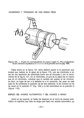 CILINDRADO Y TRONZADO DE UNA MISMA PIEZA
Figura 121. — Al giro G2 correspondería un avance según T2. Por consiguiente,
ha de colocarse la palanca del inversor en la posición tercera (fig. 105).
Fíjese ahora en la figura 121 cómo debería operar si la operación que
tuviese que realizar en la pieza de la figura 119, una vez cilindrada si en
vez de una operación de refrentado fuera una de tronzado y con la herra-
mienta de la figura 121. En el refrentado, el giro de la pieza era el mismo
que en el cilindrado, mientras que el sentido del avance al de cilindrar,
es decir, en lugar de ser a la derecha es a la izquierda. Así, pues, en este
caso ha de cambiarse la posición de las dos palancas: la de inversor se ha
de situar en la posición 3.a
(fig. 105) y la del automático en la posición A
(figura 116).
EMPLEO DEL AVANCE AUTOMÁTICO Y DEL AVANCE A MANO
Como es de suponer, el hecho de disponer en el torno de avance auto-
mático no significa que todo se tenga que hacer con avance automático, ya
—212—
 