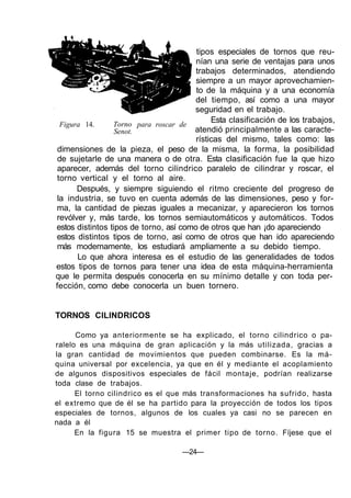 Figura 14. Torno
Senot.
para roscar de
tipos especiales de tornos que reu-
nían una serie de ventajas para unos
trabajos determinados, atendiendo
siempre a un mayor aprovechamien-
to de la máquina y a una economía
del tiempo, así como a una mayor
seguridad en el trabajo.
Esta clasificación de los trabajos,
atendió principalmente a las caracte-
rísticas del mismo, tales como: las
dimensiones de la pieza, el peso de la misma, la forma, la posibilidad
de sujetarle de una manera o de otra. Esta clasificación fue la que hizo
aparecer, además del torno cilindrico paralelo de cilindrar y roscar, el
torno vertical y el torno al aire.
Después, y siempre siguiendo el ritmo creciente del progreso de
la industria, se tuvo en cuenta además de las dimensiones, peso y for-
ma, la cantidad de piezas iguales a mecanizar, y aparecieron los tornos
revólver y, más tarde, los tornos semiautomáticos y automáticos. Todos
estos distintos tipos de torno, así como de otros que han ¡do apareciendo
estos distintos tipos de torno, así como de otros que han ido apareciendo
más modernamente, los estudiará ampliamente a su debido tiempo.
Lo que ahora interesa es el estudio de las generalidades de todos
estos tipos de tornos para tener una idea de esta máquina-herramienta
que le permita después conocerla en su mínimo detalle y con toda per-
fección, como debe conocerla un buen tornero.
TORNOS CILINDRICOS
Como ya anteriormente se ha explicado, el torno cilindrico o pa-
ralelo es una máquina de gran aplicación y la más utilizada, gracias a
la gran cantidad de movimientos que pueden combinarse. Es la má-
quina universal por excelencia, ya que en él y mediante el acoplamiento
de algunos dispositivos especiales de fácil montaje, podrían realizarse
toda clase de trabajos.
El torno cilindrico es el que más transformaciones ha sufrido, hasta
el extremo que de él se ha partido para la proyección de todos los tipos
especiales de tornos, algunos de los cuales ya casi no se parecen en
nada a él
En la figura 15 se muestra el primer tipo de torno. Fíjese que el
—24—
 