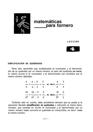 matemáticas
para tornero
L E C C I Ó N
SIMPLIFICACIÓN DE QUEBRADOS
Tiene bien aprendido que multiplicados el numerador y el denomina-
dor de un quebrado por un mismo número, el valor del quebrado no varía;
lo mismo ocurre si el numerador y el denominador son divididos por el
mismo número. Ejemplos :
-217—
Teniendo esto en cuenta, debe procederse siempre que se pueda a la
operación llamada simplificación de quebrados o reducción al mismo deno-
minador, que consiste en dividir el numerador y el denominador por un
mismo número hasta convertir el quebrado en irreductible, es decir, hasta
el mismo número.
 