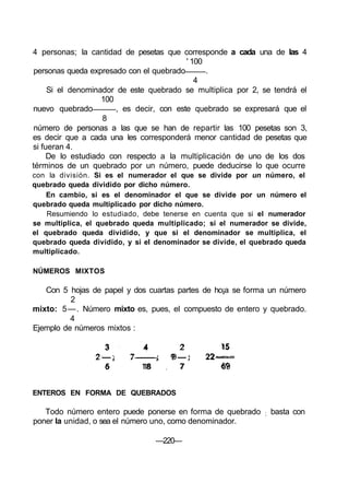 4 personas; la cantidad de pesetas que corresponde a cada una de las 4
' 100
personas queda expresado con el quebrado .
4
Si el denominador de este quebrado se multiplica por 2, se tendrá el
100
nuevo quebrado , es decir, con este quebrado se expresará que el
8
número de personas a las que se han de repartir las 100 pesetas son 3,
es decir que a cada una les corresponderá menor cantidad de pesetas que
si fueran 4.
De lo estudiado con respecto a la multiplicación de uno de los dos
términos de un quebrado por un número, puede deducirse lo que ocurre
con la división. Si es el numerador el que se divide por un número, el
quebrado queda dividido por dicho número.
En cambio, si es el denominador el que se divide por un número el
quebrado queda multiplicado por dicho número.
Resumiendo lo estudiado, debe tenerse en cuenta que si el numerador
se multiplica, el quebrado queda multiplicado; si el numerador se divide,
el quebrado queda dividido, y que si el denominador se multiplica, el
quebrado queda dividido, y si el denominador se divide, el quebrado queda
multiplicado.
NÚMEROS MIXTOS
Con 5 hojas de papel y dos cuartas partes de ho¡a se forma un número
2
mixto: 5—. Número mixto es, pues, el compuesto de entero y quebrado.
4
Ejemplo de números mixtos :
3 4 2 15
2 — ; 7 ; 9 — ; 22-
6 18 7 69
ENTEROS EN FORMA DE QUEBRADOS
Todo número entero puede ponerse en forma de quebrado ; basta con
poner la unidad, o sea el número uno, como denominador.
—220—
 
