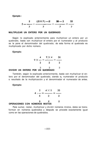Ejemplo :
2 ( 5 X 7 ) — 2 35 — 2 33
MULTIPLICAR UN ENTERO POR UN QUEBRADO
Según lo explicado anteriormente para multiplicar un entero por un
quebrado, basta con multiplicar el entero por el numerador y al producto
se le pone el denominador del quebrado; de esta forma el quebrado es
multiplicado por dicho número.
Ejemplo:
3 3 3
DIVIDIR UN ENTERO POR UN QUEBRADO
También, según lo explicado anteriormente, basta con multiplicar el en-
tero por el denominador del quebrado, siendo e¡ numerador el producto
o resultado de la multiplicación y el denominador el numerador de antes.
Ejemplo:
5 2 2
OPERACIONES CON NÚMEROS MIXTOS
Para sumar, restar, multiplicar y dividir números mixtos, éstos se trans-
forman en números quebrados y después se procede exactamente igual
como en las operaciones de quebrados.
—222-
 
