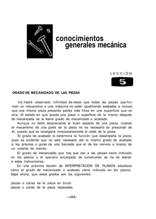 conocimientos
generales mecánica
L E C C I Ó N
ORADO DE MECANIZADO DE LAS PIEZAS
Ud.habrá observado infinidad de veces que todas las piezas que for-
man un mecanismo o una máquina no están igualmente acabadas e incluso
que una misma pieza presenta partes más finas en una superficie que en
otra, Al estado en que queda una pieza o superficie de la misma después
de mecanizada se le llama grado de mecanizado o acabado.
Aunque no debe despreciarse el buen aspecto de una pieza, cuando
el mecanismo de una parte de la pieza no es necesario se prescinde de
él, puesto que se recargaría innecesariamente el coste de la pieza.
El grado de acabado lo determina la función que desempeña la pieza,
pues es evidente que no será necesario dar el mismo grado de acabado
a los prismas o guías de una bancada que el de los nervios o brazos de
un volante de mando.
El grado de mecanizado que hay que dar a las piezas viene indicado
en los planos y el operario encargado de construirlas se ha de atener
a estas instrucciones.
En una próxima lección de INTERPRETACIÓN DE PLANOS estudiará
cómo el grado de mecanizado o acabado viene indicado en los planos.
Sepa ahora, que estos grados son los siguientes:
piezas o zonas de la pieza en bruto
piezas o zonas de la pieza repasadas
—233-
 