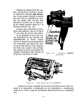 Después se acopló entre las rue-
das y las barras de cilindrar y roscar,
un dispositivo llamado caja Norton,
con el que puede variarse el avance
del carro (C) sin necesidad de cam-
biar las ruedas toda vez que este
dispositivo permite con un solo jue-
go de ruedas alcanzar hasta 8 ó 10
avances distintos (fig. 16).
Aunque este mecanismo lo estu-
diará más adelante, vea en la figura
17 una vista del interior del mismo.
Al ser aplicados al torno los nue-
vos dispositivos ha ¡do variando con-
siderablemente su forma. Actual-
mente, la mayoría de sus dispositivos
van encerrados, por decirlo así, den-
tro de la caja exterior de la máquina,
de modo que queden más protegi-
dos, aunque se evita que queden de-
masiado escondidos para cuando se
tenga que manipular en ellos.
Figura 16. — Dispositivo NORTON
para roscar.
Figura 17. — Vista interior de la caja NORTON.
A pesar de la gran variedad de los tornos cilindricos por lo que res-
pecta a la capacidad, la disposición de los dispositivos y mecanismos
suele ser la misma, pues las principales determinantes de su capacidad
son:
—26-
 