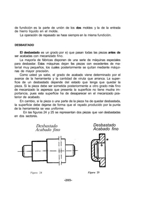 de fundición es la parte de unión de los dos moldes y la de la entrada
de hierro líquido en el molde.
La operación de repasado se hace siempre en la misma fundición.
DESBASTADO
El desbastado es un grado por e) que pasan todas las piezas antes de
ser acabadas con mecanizado fino.
La mayoría de fábricas disponen de una serie de máquinas especiales
para desbastar. Estas máquinas dejan fas piezas con excedentes de ma-
terial muy pequeños, los cuales posteriormente se quitan mediante máqui-
nas de mayor precisión.
Como usted ya sabe, el grado de acabado viene determinado por el
avance de la herramienta y la cantidad de viruta que arranca. La super-
ficie de un desbastado depende del estado que tenga que quedar la
pieza. Si la pieza debe ser sometida posteriormente a otro grado más fino
de mecanizado la aspereza que presenta la superficie no tiene mucha im-
portancia, pues esta superficie ha de desaparecer en el mecanizado pos-
terior de acabado.
En cambio, si la pieza o una parte de la pieza ha de quedar desbastada,
la superficie debe dejarse de forma que el rayado producido por la punta
de la herramienta se vea uniforme.
En las figuras 24 y 25 se representan dos piezas que van desbastadas
en dos sectores.
Desbastado
Acabado fino
Desbastado
Acabado fino
Figura 24 Figura 25
-285-
 