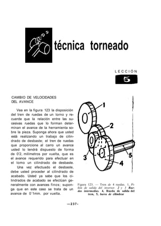 técnica torneado
L E C C I Ó N
CAMBIO DE VELOCIDADES
DEL AVANCE
Vea en la figura 123 la disposición
del tren de ruedas de un torno y re-
cuerde que la relación entre las su-
cesivas ruedas que lo forman deter-
minan el avance de la herramienta so-
bre la pieza. Suponga ahora que usted
está realizando un trabajo de cilin-
drado de desbaste; el tren de ruedas
que proporcione al carro un avance
usted lo tendrá dispuesto de forma
de 0'2, milímetros por vuelta, que es
el avance requerido para efectuar en
el tomo un cilindrado de desbaste.
Una vez efectuado el desbaste,
debe usted proceder al cilindrado de
acabado. Usted ya sabe que los ci-
lindrados de acabado se efectúan ge-
neralmente con avances finos; supon-
ga que en este caso se trata de un
avance de 0´1mm. por vuelta.
— 2 3 7 -
Figura 123. — Tren de 4 ruedas. 1, Pi-
ñón de salida del inversor. 2 y 3 Rue-
das intermedias. 4, Rueda de salida del
tren, 5, barra de cilindrar
 