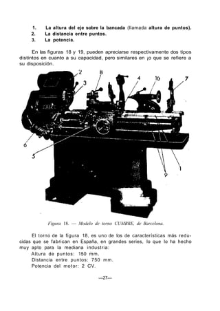 1. La altura del eje sobre la bancada (llamada altura de puntos).
2. La distancia entre puntos.
3. La potencia.
En las figuras 18 y 19, pueden apreciarse respectivamente dos tipos
distintos en cuanto a su capacidad, pero similares en ¡o que se refiere a
su disposición.
Figura 18. — Modelo de torno CUMBRE, de Barcelona.
El torno de la figura 18, es uno de los de características más redu-
cidas que se fabrican en España, en grandes series, lo que lo ha hecho
muy apto para la mediana industria:
Altura de puntos: 150 mm.
Distancia entre puntos: 750 mm.
Potencia del motor: 2 CV.
—27—
 