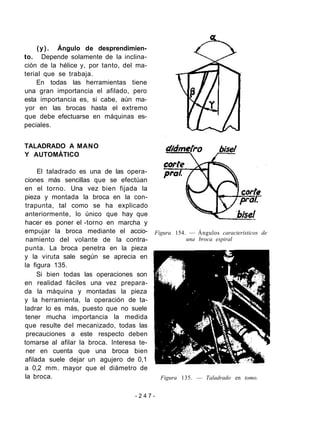 (y). Ángulo de desprendimien-
to. Depende solamente de la inclina-
ción de la hélice y, por tanto, del ma-
terial que se trabaja.
En todas las herramientas tiene
una gran importancia el afilado, pero
esta importancia es, si cabe, aún ma-
yor en las brocas hasta el extremo
que debe efectuarse en máquinas es-
peciales.
TALADRADO A MANO
Y AUTOMÁTICO
El taladrado es una de las opera-
ciones más sencillas que se efectúan
en el torno. Una vez bien fijada la
pieza y montada la broca en la con-
trapunta, tal como se ha explicado
anteriormente, lo único que hay que
hacer es poner el -torno en marcha y
empujar la broca mediante el accio-
namiento del volante de la contra-
punta. La broca penetra en la pieza
y la viruta sale según se aprecia en
la figura 135.
Si bien todas las operaciones son
en realidad fáciles una vez prepara-
da la máquina y montadas la pieza
y la herramienta, la operación de ta-
ladrar lo es más, puesto que no suele
tener mucha importancia la medida
que resulte del mecanizado, todas las
precauciones a este respecto deben
tomarse al afilar la broca. Interesa te-
ner en cuenta que una broca bien
afilada suele dejar un agujero de 0,1
a 0,2 mm. mayor que el diámetro de
la broca.
Figura 154. — Ángulos característicos de
una broca espiral
Figura 135. — Taladrado en tomo.
- 2 4 7 -
 
