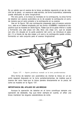 Es ya sabido que el avance de la broca se efectúa siguiendo el eje de rota-
ción de la pieza ; un avance en este sentido, de forma automática, solamente
puede efectuarlo el carro longitudinal.
Por otra parte, si la broca va montada en la contrapunta, la única forma
de taladrar con avance automático es la de acoplar la contrapunta al carro,
de manera que el carro arrastre a la contrapunta en su avance.
Vea en la figura 136 una contrapunta preparada para el avance automá-
tico; este es el sistema empleado por los tornos «CUMBRE» mediante el dis-
positivo que se muestra en dicha figura. Fíjese que en la parte inferior o suela
y formando una sola pieza con ella, lleva una oreja ( 2 ) , que se acopla
con otra (3) situada en la parte posterior del carro; se introduce el pasa-
dor (1) a través de las dos orejas y el carro y la contrapunta queda unidos,
formando un solo conjunto para el avance longitudinal.
Figura 137. — Soporte portabrocas montado en la torre portaherramientas
Otra forma de taladrar con automático es montar la broca en un so-
porte especial dispuesto en la torre portaherramientas, de mañera que el
avance del carro hace que la broca penetre directamente en la pieza, tal
como se muestra en la figura 137.
IMPORTANCIA DEL AFILADO DE LAS BROCAS
Aunque la operación de taladrar en el torno constituye siempre una
operación de desbaste, hay que tener siempre en cuenta, al afilar una
broca mantener los ángulos característicos de corte.
—249—
 